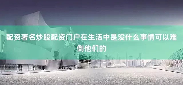 配资著名炒股配资门户在生活中是没什么事情可以难倒他们的