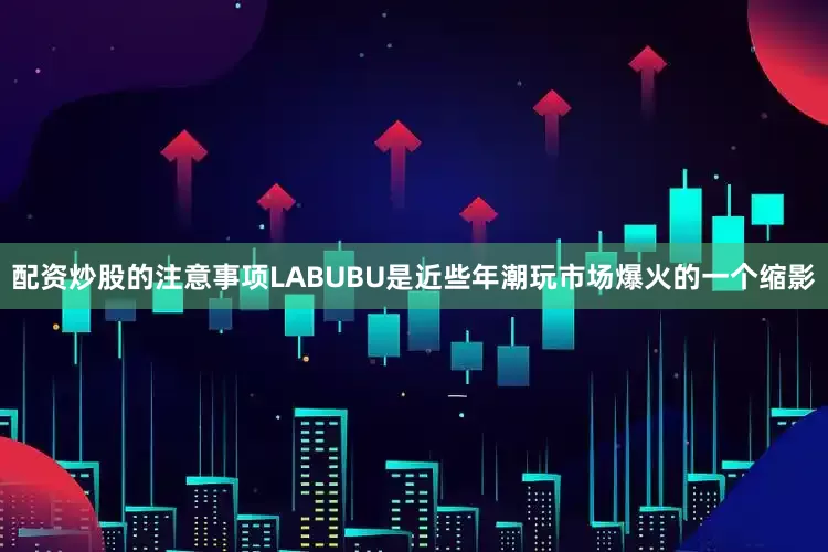 配资炒股的注意事项LABUBU是近些年潮玩市场爆火的一个缩影