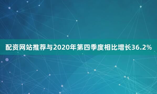 配资网站推荐与2020年第四季度相比增长36.2%