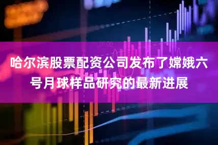 哈尔滨股票配资公司发布了嫦娥六号月球样品研究的最新进展