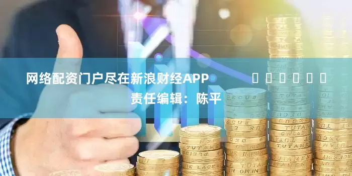 网络配资门户尽在新浪财经APP            						责任编辑：陈平