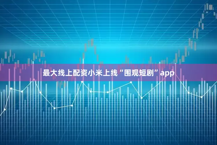 最大线上配资小米上线“围观短剧”app
