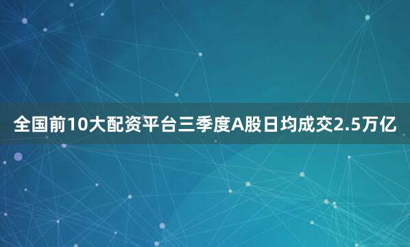 全国前10大配资平台三季度A股日均成交2.5万亿