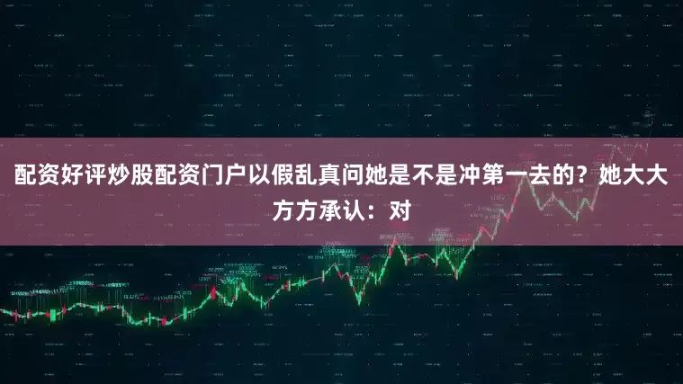 配资好评炒股配资门户以假乱真问她是不是冲第一去的？她大大方方承认：对