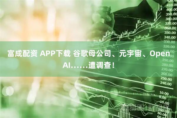富成配资 APP下载 谷歌母公司、元宇宙、OpenAI……遭调查！