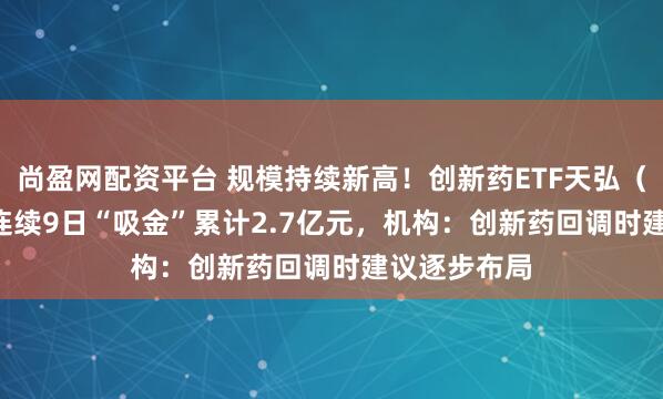 尚盈网配资平台 规模持续新高！创新药ETF天弘（517380）连续9日“吸金”累计2.7亿元，机构：创新药回调时建议逐步布局