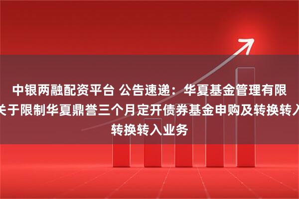 中银两融配资平台 公告速递：华夏基金管理有限公司关于限制华夏鼎誉三个月定开债券基金申购及转换转入业务