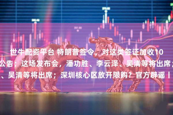 世牛配资平台 特朗普签令，对这类签证加收10万美元；字节跳动凌晨公告；这场发布会，潘功胜、李云泽、吴清等将出席；深圳核心区放开限购？官方辟谣丨每经早参