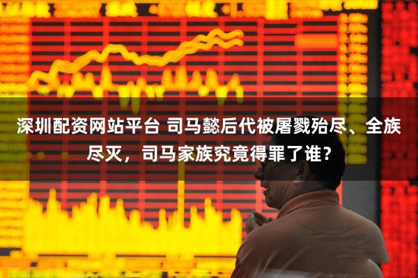 深圳配资网站平台 司马懿后代被屠戮殆尽、全族尽灭，司马家族究竟得罪了谁？