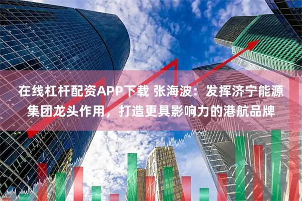在线杠杆配资APP下载 张海波：发挥济宁能源集团龙头作用，打造更具影响力的港航品牌