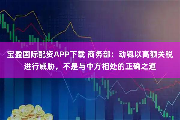 宝盈国际配资APP下载 商务部：动辄以高额关税进行威胁，不是与中方相处的正确之道