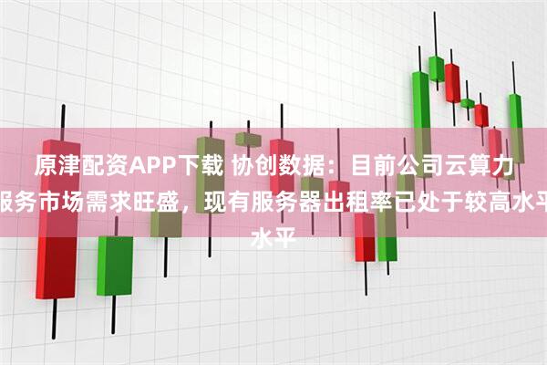 原津配资APP下载 协创数据：目前公司云算力服务市场需求旺盛，现有服务器出租率已处于较高水平