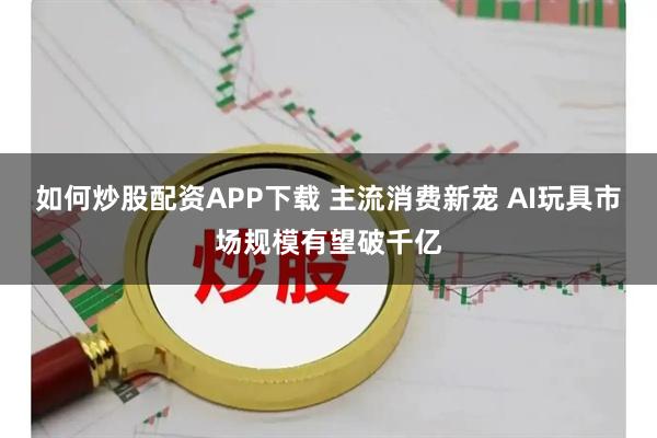 如何炒股配资APP下载 主流消费新宠 AI玩具市场规模有望破千亿