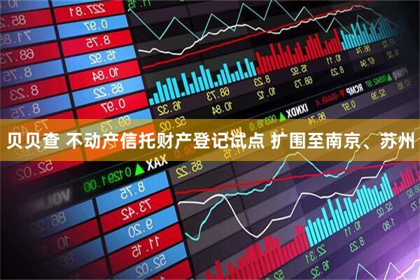 贝贝查 不动产信托财产登记试点 扩围至南京、苏州