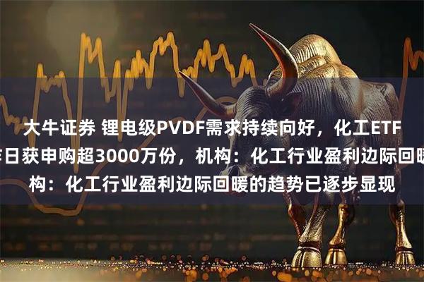 大牛证券 锂电级PVDF需求持续向好，化工ETF天弘（159133）昨日获申购超3000万份，机构：化工行业盈利边际回暖的趋势已逐步显现