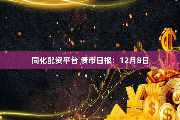 同化配资平台 债市日报：12月8日