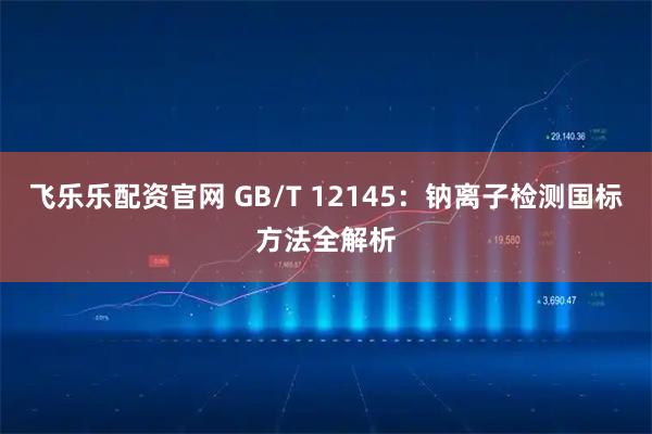 飞乐乐配资官网 GB/T 12145：钠离子检测国标方法全解析