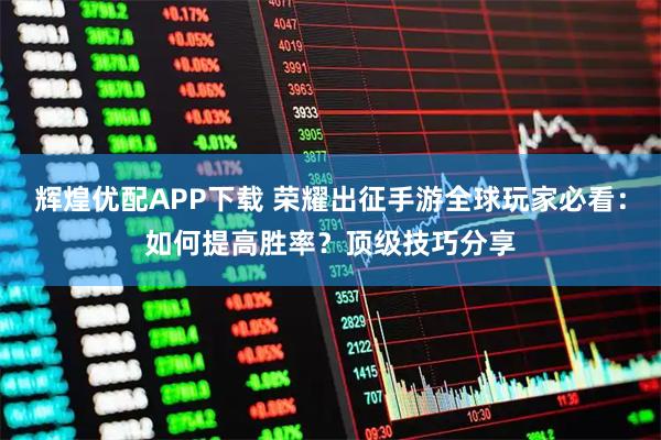 辉煌优配APP下载 荣耀出征手游全球玩家必看：如何提高胜率？顶级技巧分享