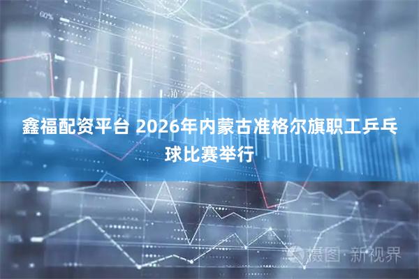 鑫福配资平台 2026年内蒙古准格尔旗职工乒乓球比赛举行