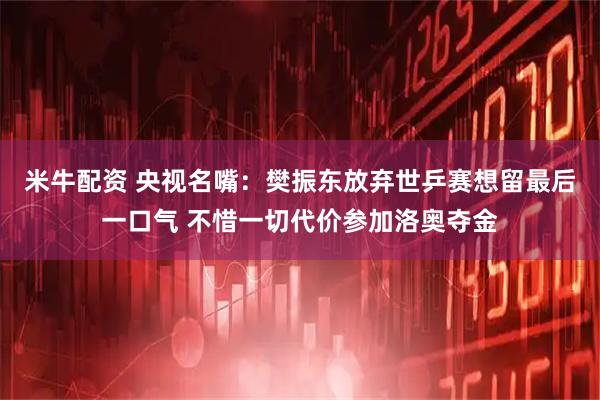 米牛配资 央视名嘴：樊振东放弃世乒赛想留最后一口气 不惜一切代价参加洛奥夺金