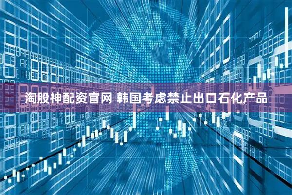 淘股神配资官网 韩国考虑禁止出口石化产品