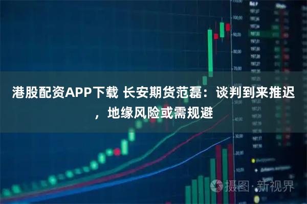港股配资APP下载 长安期货范磊：谈判到来推迟，地缘风险或需规避