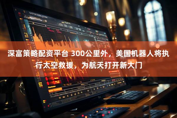 深富策略配资平台 300公里外，美国机器人将执行太空救援，为航天打开新大门