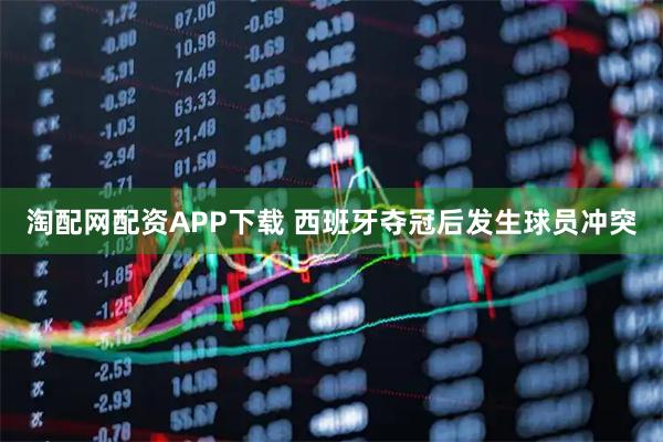 淘配网配资APP下载 西班牙夺冠后发生球员冲突