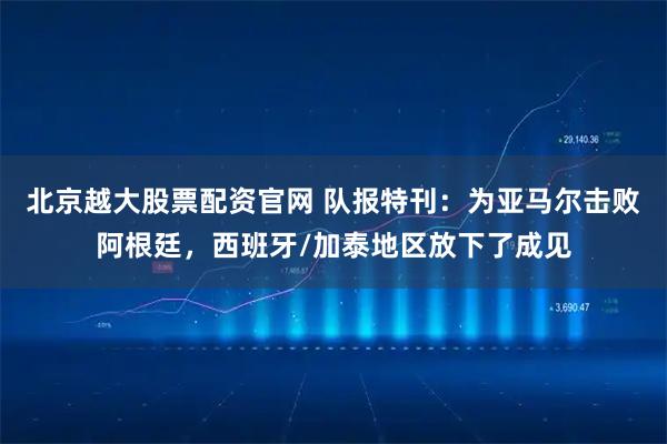 北京越大股票配资官网 队报特刊：为亚马尔击败阿根廷，西班牙/加泰地区放下了成见
