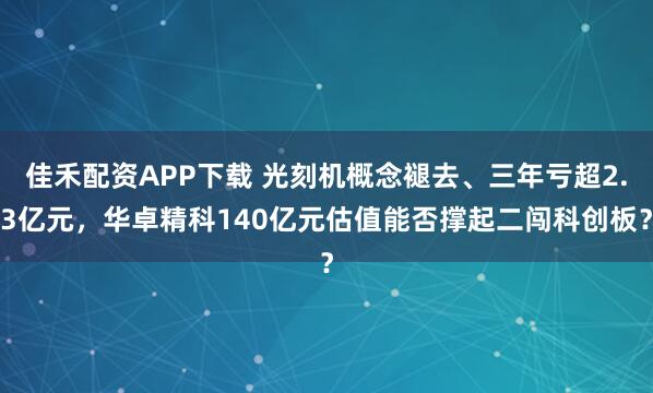 佳禾配资APP下载 光刻机概念褪去、三年亏超2.3亿元，华卓精科140亿元估值能否撑起二闯科创板？